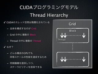 CUDAプログラミングモデル
                Thread Hierarchy
✓ CUDAのスレッド空間は階層化されている
                                    Grid
 - 全体を構成するのが Grid
                                    Block
 - Grid の中に複数の Block
                           Thread
 - Thread の中に複数の Thread

✓ なぜ？

 - どんな構成のGPUでも
   同等スケールの性能を達成するため

 - 同期機構を提供しつつ、
   スケーラビリティを担保できる
 