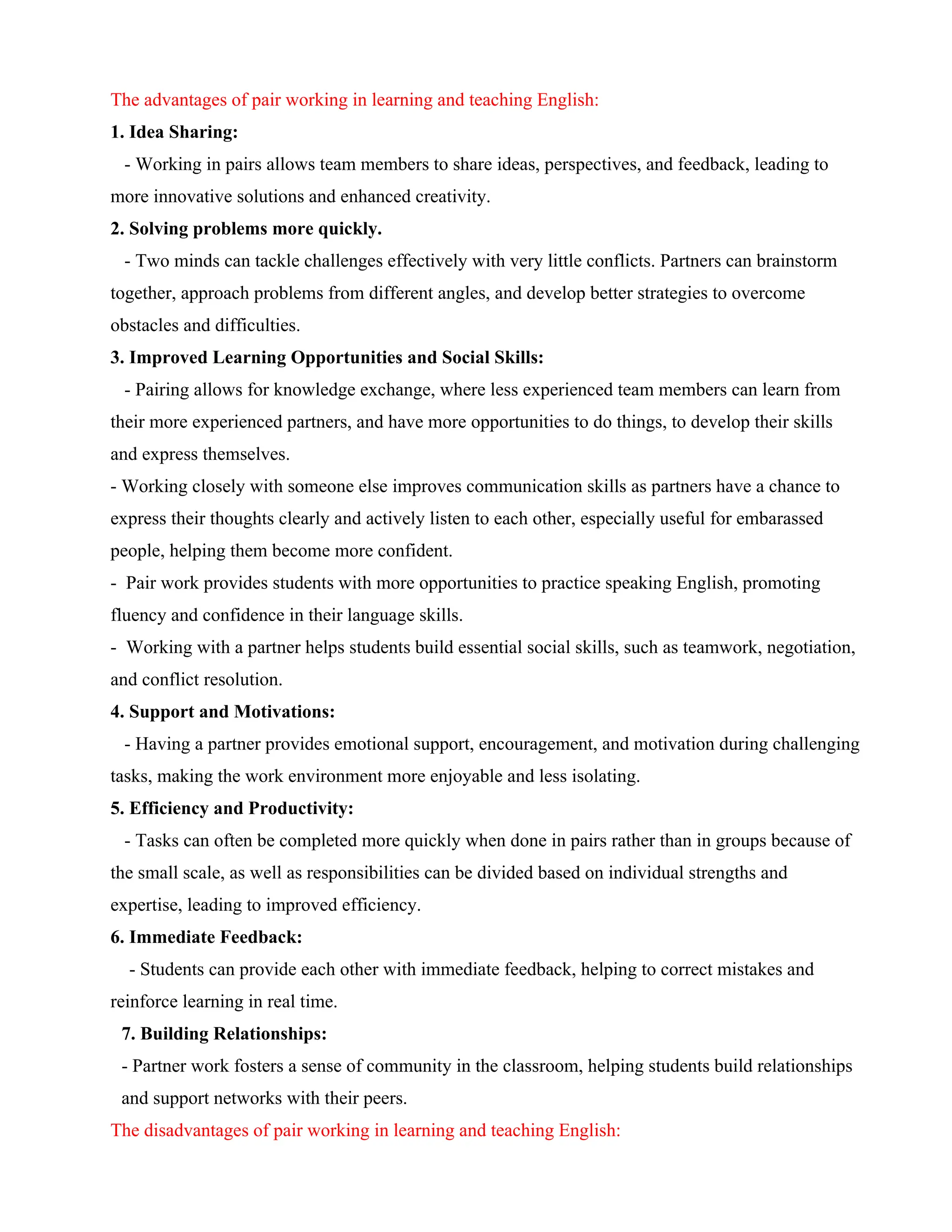 The advantages of pair working in learning and teaching English:
1. Idea Sharing:
- Working in pairs allows team members to share ideas, perspectives, and feedback, leading to
more innovative solutions and enhanced creativity.
2. Solving problems more quickly.
- Two minds can tackle challenges effectively with very little conflicts. Partners can brainstorm
together, approach problems from different angles, and develop better strategies to overcome
obstacles and difficulties.
3. Improved Learning Opportunities and Social Skills:
- Pairing allows for knowledge exchange, where less experienced team members can learn from
their more experienced partners, and have more opportunities to do things, to develop their skills
and express themselves.
- Working closely with someone else improves communication skills as partners have a chance to
express their thoughts clearly and actively listen to each other, especially useful for embarassed
people, helping them become more confident.
- Pair work provides students with more opportunities to practice speaking English, promoting
fluency and confidence in their language skills.
- Working with a partner helps students build essential social skills, such as teamwork, negotiation,
and conflict resolution.
4. Support and Motivations:
- Having a partner provides emotional support, encouragement, and motivation during challenging
tasks, making the work environment more enjoyable and less isolating.
5. Efficiency and Productivity:
- Tasks can often be completed more quickly when done in pairs rather than in groups because of
the small scale, as well as responsibilities can be divided based on individual strengths and
expertise, leading to improved efficiency.
6. Immediate Feedback:
- Students can provide each other with immediate feedback, helping to correct mistakes and
reinforce learning in real time.
7. Building Relationships:
- Partner work fosters a sense of community in the classroom, helping students build relationships
and support networks with their peers.
The disadvantages of pair working in learning and teaching English:
 
