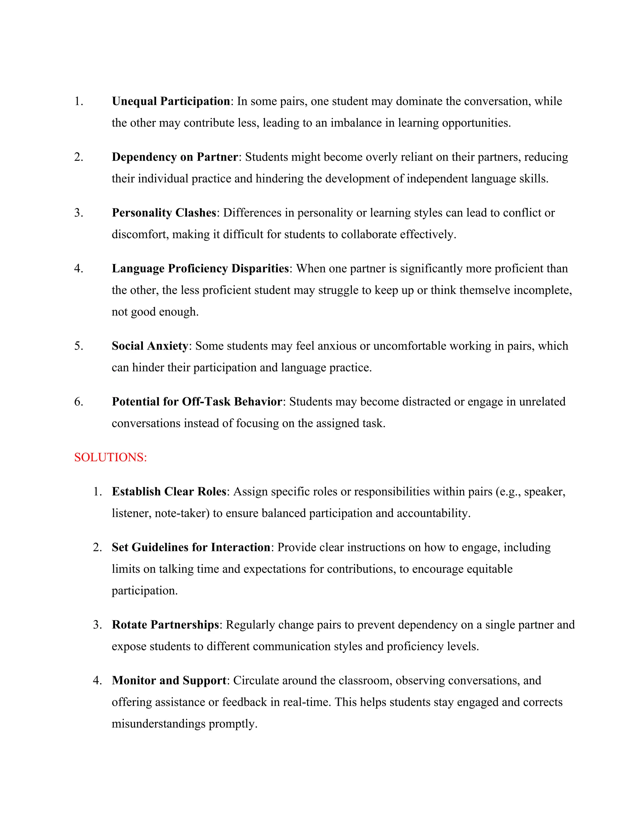 1. Unequal Participation: In some pairs, one student may dominate the conversation, while
the other may contribute less, leading to an imbalance in learning opportunities.
2. Dependency on Partner: Students might become overly reliant on their partners, reducing
their individual practice and hindering the development of independent language skills.
3. Personality Clashes: Differences in personality or learning styles can lead to conflict or
discomfort, making it difficult for students to collaborate effectively.
4. Language Proficiency Disparities: When one partner is significantly more proficient than
the other, the less proficient student may struggle to keep up or think themselve incomplete,
not good enough.
5. Social Anxiety: Some students may feel anxious or uncomfortable working in pairs, which
can hinder their participation and language practice.
6. Potential for Off-Task Behavior: Students may become distracted or engage in unrelated
conversations instead of focusing on the assigned task.
SOLUTIONS:
1. Establish Clear Roles: Assign specific roles or responsibilities within pairs (e.g., speaker,
listener, note-taker) to ensure balanced participation and accountability.
2. Set Guidelines for Interaction: Provide clear instructions on how to engage, including
limits on talking time and expectations for contributions, to encourage equitable
participation.
3. Rotate Partnerships: Regularly change pairs to prevent dependency on a single partner and
expose students to different communication styles and proficiency levels.
4. Monitor and Support: Circulate around the classroom, observing conversations, and
offering assistance or feedback in real-time. This helps students stay engaged and corrects
misunderstandings promptly.
 