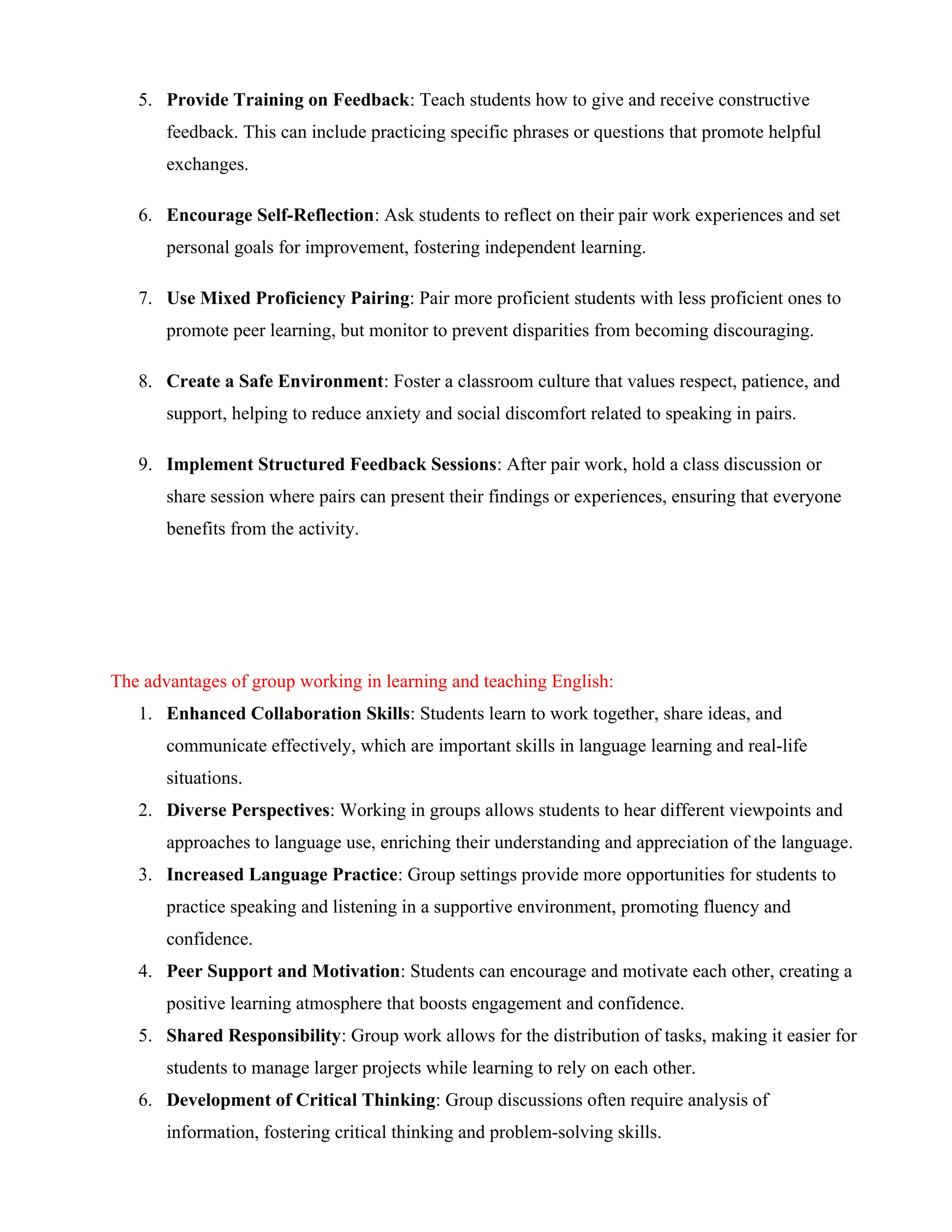 5. Provide Training on Feedback: Teach students how to give and receive constructive
feedback. This can include practicing specific phrases or questions that promote helpful
exchanges.
6. Encourage Self-Reflection: Ask students to reflect on their pair work experiences and set
personal goals for improvement, fostering independent learning.
7. Use Mixed Proficiency Pairing: Pair more proficient students with less proficient ones to
promote peer learning, but monitor to prevent disparities from becoming discouraging.
8. Create a Safe Environment: Foster a classroom culture that values respect, patience, and
support, helping to reduce anxiety and social discomfort related to speaking in pairs.
9. Implement Structured Feedback Sessions: After pair work, hold a class discussion or
share session where pairs can present their findings or experiences, ensuring that everyone
benefits from the activity.
The advantages of group working in learning and teaching English:
1. Enhanced Collaboration Skills: Students learn to work together, share ideas, and
communicate effectively, which are important skills in language learning and real-life
situations.
2. Diverse Perspectives: Working in groups allows students to hear different viewpoints and
approaches to language use, enriching their understanding and appreciation of the language.
3. Increased Language Practice: Group settings provide more opportunities for students to
practice speaking and listening in a supportive environment, promoting fluency and
confidence.
4. Peer Support and Motivation: Students can encourage and motivate each other, creating a
positive learning atmosphere that boosts engagement and confidence.
5. Shared Responsibility: Group work allows for the distribution of tasks, making it easier for
students to manage larger projects while learning to rely on each other.
6. Development of Critical Thinking: Group discussions often require analysis of
information, fostering critical thinking and problem-solving skills.
 