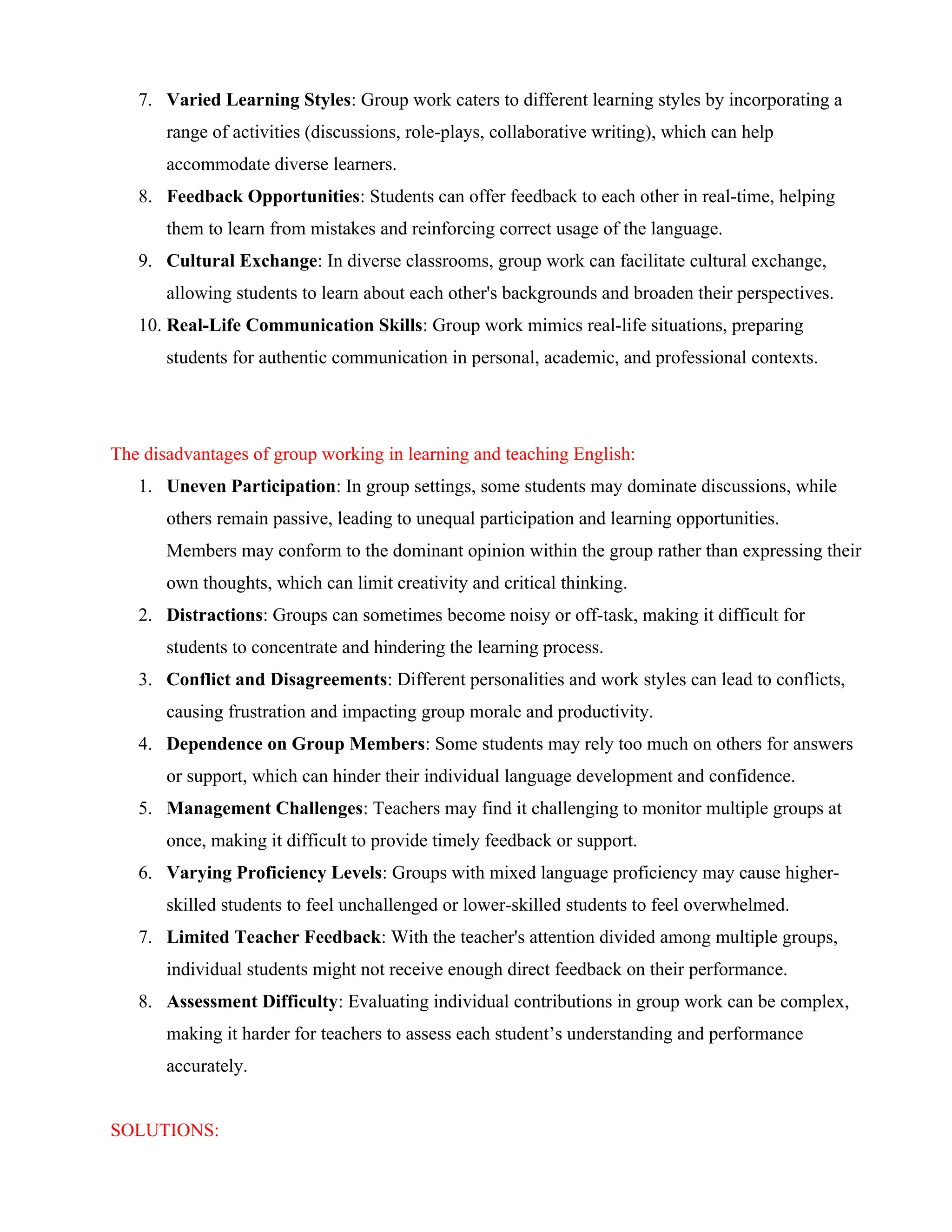 7. Varied Learning Styles: Group work caters to different learning styles by incorporating a
range of activities (discussions, role-plays, collaborative writing), which can help
accommodate diverse learners.
8. Feedback Opportunities: Students can offer feedback to each other in real-time, helping
them to learn from mistakes and reinforcing correct usage of the language.
9. Cultural Exchange: In diverse classrooms, group work can facilitate cultural exchange,
allowing students to learn about each other's backgrounds and broaden their perspectives.
10. Real-Life Communication Skills: Group work mimics real-life situations, preparing
students for authentic communication in personal, academic, and professional contexts.
The disadvantages of group working in learning and teaching English:
1. Uneven Participation: In group settings, some students may dominate discussions, while
others remain passive, leading to unequal participation and learning opportunities.
Members may conform to the dominant opinion within the group rather than expressing their
own thoughts, which can limit creativity and critical thinking.
2. Distractions: Groups can sometimes become noisy or off-task, making it difficult for
students to concentrate and hindering the learning process.
3. Conflict and Disagreements: Different personalities and work styles can lead to conflicts,
causing frustration and impacting group morale and productivity.
4. Dependence on Group Members: Some students may rely too much on others for answers
or support, which can hinder their individual language development and confidence.
5. Management Challenges: Teachers may find it challenging to monitor multiple groups at
once, making it difficult to provide timely feedback or support.
6. Varying Proficiency Levels: Groups with mixed language proficiency may cause higher-
skilled students to feel unchallenged or lower-skilled students to feel overwhelmed.
7. Limited Teacher Feedback: With the teacher's attention divided among multiple groups,
individual students might not receive enough direct feedback on their performance.
8. Assessment Difficulty: Evaluating individual contributions in group work can be complex,
making it harder for teachers to assess each student’s understanding and performance
accurately.
SOLUTIONS:
 