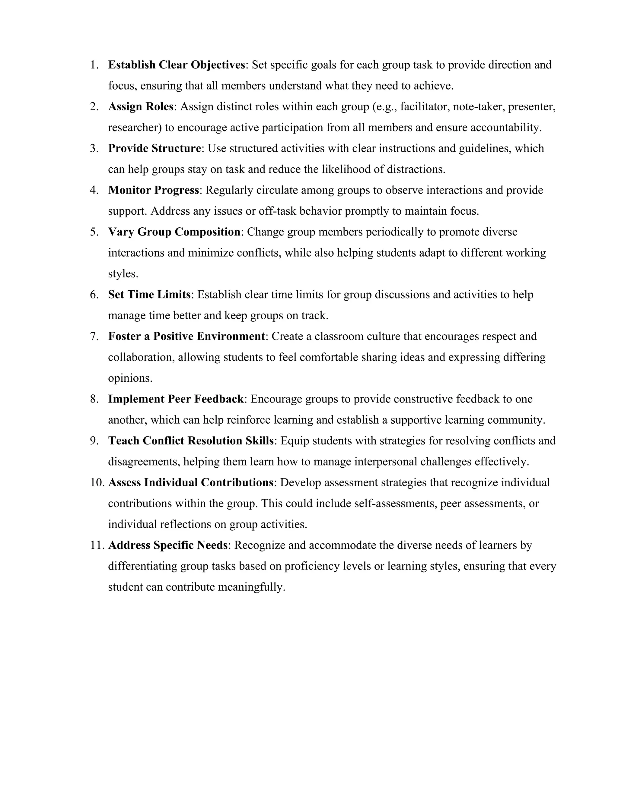 1. Establish Clear Objectives: Set specific goals for each group task to provide direction and
focus, ensuring that all members understand what they need to achieve.
2. Assign Roles: Assign distinct roles within each group (e.g., facilitator, note-taker, presenter,
researcher) to encourage active participation from all members and ensure accountability.
3. Provide Structure: Use structured activities with clear instructions and guidelines, which
can help groups stay on task and reduce the likelihood of distractions.
4. Monitor Progress: Regularly circulate among groups to observe interactions and provide
support. Address any issues or off-task behavior promptly to maintain focus.
5. Vary Group Composition: Change group members periodically to promote diverse
interactions and minimize conflicts, while also helping students adapt to different working
styles.
6. Set Time Limits: Establish clear time limits for group discussions and activities to help
manage time better and keep groups on track.
7. Foster a Positive Environment: Create a classroom culture that encourages respect and
collaboration, allowing students to feel comfortable sharing ideas and expressing differing
opinions.
8. Implement Peer Feedback: Encourage groups to provide constructive feedback to one
another, which can help reinforce learning and establish a supportive learning community.
9. Teach Conflict Resolution Skills: Equip students with strategies for resolving conflicts and
disagreements, helping them learn how to manage interpersonal challenges effectively.
10. Assess Individual Contributions: Develop assessment strategies that recognize individual
contributions within the group. This could include self-assessments, peer assessments, or
individual reflections on group activities.
11. Address Specific Needs: Recognize and accommodate the diverse needs of learners by
differentiating group tasks based on proficiency levels or learning styles, ensuring that every
student can contribute meaningfully.
 