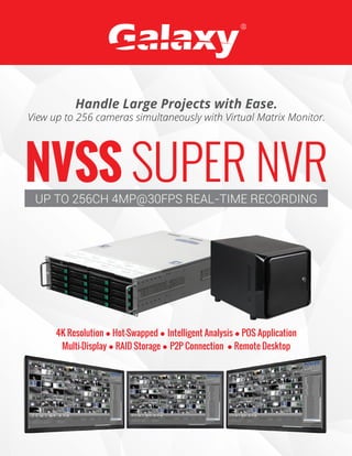 NVSS SUPER NVRUP TO 256CH 4MP@30FPS REAL-TIME RECORDING
Handle Large Projects with Ease.
View up to 256 cameras simultaneously with Virtual Matrix Monitor.
4K Resolution Hot-Swapped Intelligent Analysis POS Application
Multi-Display RAID Storage P2P Connection Remote Desktop
 