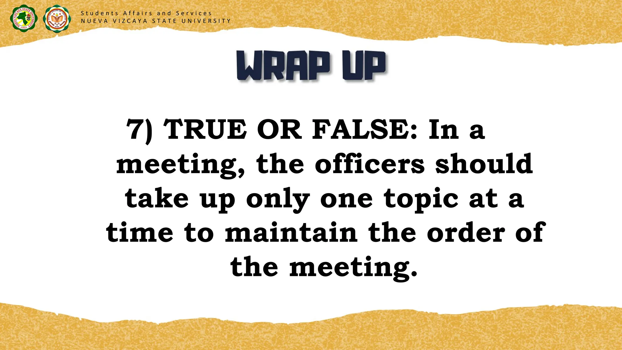 7) TRUE OR FALSE: In a
meeting, the officers should
take up only one topic at a
time to maintain the order of
the meeting.
S t u d e n t s A f f a i r s a n d S e r v i c e s
N U E V A V I Z C A Y A S T A T E U N I V E R S I T Y
 