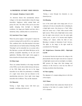 19
10. PROPERTIES OF NIGHT VISION DEVICES
10.1 Automatic Brightness Control (ABC)
An electronic feature that automatically reduces
voltages to the micro channel plate to keep the image
intensifier's brightness within optimal limits and
protect the tube. The effect of this can be seen when
rapidly changing from low-light to high-light
conditions; the image gets brighter and then, after a
momentary delay, suddenly dims to a constant level.
10.2 Auto-Gated Power Supply
When the power supply is "auto-gated," it means the
system is turning itself on and off at a very rapid rate.
This, combined with a thin film attached to the micro
channel plate (an ion barrier) reduces blooming. While
"blooming" can be noticeably less on systems with a
thin film layer, systems with thicker film layers can be
perfectly acceptable depending on the end user's
application. Deciding which night vision goggle is
better should not be based solely on blooming.
10.3 Black Spots
These are common blemishes in the image intensifier
of the NVD or can be dirt or debris between the lenses
of the NVG. Black spots that are in the image
intensifier do not affect the performance or reliability
of a night vision device and are inherent in the
manufacturing processes. Every night vision image
intensifier tube is different. They are like diamonds.
10.4 Monocular
Viewing a single image source with both eyes
(example: watching a television set).
10.5 Binocular
Viewing a scene through two channels; i.e. one
channel per eye.
10.6 Blooming
Loss of the entire night vision image parts of it, or
small parts of it due to intensifier tube overloading by
a bright light source. Also known as a "halo" effect,
when the viewer sees a "halo" effect around visible
light sources. When such a bright light source comes
into the night vision device's view, the entire night
vision scene, or parts of it, become much brighter,
"whiting out" objects within the field of view.
Blooming is common in Generation 0 and 1 devices.
The lights in the image to the right would be
considered to be "blooming".
10.7 Bright-Source Protection (BSP) - High-Light
Cut-Off
An electronic function that reduces the voltage to the
photocathode when the night vision device is exposed
to bright light sources such as roomlights or car lights.
BSP protects the image tube from damage and
enhances its life; however, it also has the effect of
lowering resolution when functioning.
10.7 Bore-sighting
The alignment of a weapon aiming device to the bore
of the weapon.
10.8 C-Mount
A standard still and video camera lens thread size for
mounting to the body of a camera. Usually 1/2" or
3/4" in diameter.
 