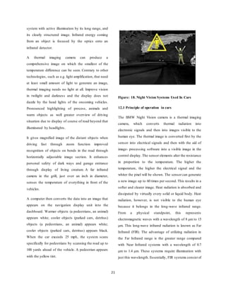 21
system with active illumination by its long range, and
its clearly structured image. Infrared energy coming
from an object is focused by the optics onto an
infrared detector.
A thermal imaging camera can produce a
comprehensive image on which the smallest of the
temperature difference can be seen. Contrary to other
technologies, such as e.g. light amplification, that need
at least small amount of light to generate an image,
thermal imaging needs no light at all. Improve vision
in twilight and darkness and the display does not
dazzle by the head lights of the oncoming vehicles.
Pronounced highlighting of process, animals and
warm objects as well greater overview of driving
situation due to display of course of road beyond that
illuminated by headlights.
It gives magnified image of the distant objects when
driving fast through zoom function improved
recognition of objects on bends in the road through
horizontally adjustable image section. It enhances
personal safety of dark ways and garage entrance
through display of living creature. A far infrared
camera in the grill, just over an inch in diameter,
senses the temperature of everything in front of the
vehicles.
A computer then converts the data into an image that
appears on the navigation display unit into the
dashboard. Warmer objects (a pedestrians, an animal)
appears white; cooler objects (parked cars, detritus)
objects (a pedestrians, an animal) appears white;
cooler objects (parked cars, detritus) appears black.
When the car exceeds 25 mph, the system scans
specifically for pedestrians by scanning the road up to
100 yards ahead of the vehicle. A pedestrian appears
with the yellow tint.
Figure: 18. Night Vision Systems Used In Cars
12.1 Principle of operation in cars
The BMW Night Vision camera is a thermal imaging
camera, which converts thermal radiation into
electronic signals and then into images visible to the
human eye. The thermal image is converted first by the
sensor into electrical signals and then with the aid of
image- processing software into a visible image in the
control display. The sensor elements alter the resistance
in proportion to the temperature. The higher the
temperature, the higher the electrical signal and the
whiter the pixel will be shown. The sensor can generate
a new image up to 60 times per second. This results in a
softer and clearer image. Heat radiation is absorbed and
dissipated by virtually every solid or liquid body. Heat
radiation, however, is not visible to the human eye
because it belongs in the long-wave infrared range.
From a physical standpoint, this represents
electromagnetic waves with a wavelength of 8 μm to 15
μm. This long-wave infrared radiation is known as Far
Infrared (FIR). The advantage of utilizing radiation in
the Far Infrared range is the greater range compared
with Near Infrared systems with a wavelength of 0.7
μm to 1.4 μm. These systems require illumination with
just this wavelength. Essentially, FIR systems consist of
 