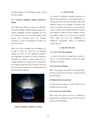 22
an optical element, a thermal imaging camera, a control
unit and a display.
12.2 Swiveling headlamps pinpoint pedestrians,
animals
With night vision offered, it’s clearer now why high-
end, thousand-dollar headlamp upgrades make sense.
Adaptive headlamps (steerable headlamps) turn with
the steering wheel so you see better going around
corners, and eventually they’ll use on-board
navigation to move the headlamps just before you
head into the turn.
When the car has a multiple array of headlamps, it’s
possible to divert the beam from one headlamp
segment and shine it on the offending jaywalker or
deer. Depending on whether it’s human or animal, the
automaker can specify a steady tracking beam or
strobing (flashing) for a clearer alert. For pedestrians,
the sharply focused beam may be aimed at the lower
half of the body so the driver sees the pedestrian, but
the pedestrian isn’t blinded.
Figure:19. pinpoint pedestrians, animals
13. ADVANTAGES
An increase in nighttime situational awareness for
pilots as this helps them to see the things clearly at a
distance and reduce the risk of accidents. This would
markebly decrease the possibility of collisions with
terrain or man-made obstructions. It does permit the
user to see objects that normally would not be seen by
the unaided eye. Improved vision conditions of dusk
and darkness helps to see in the severe condition
which naked eye can’t see. Highlighting of
illuminated, heat-emitting objects as pedestrian,
cyclists, deer, Etc.
14. DISADVANTAGES
14.1 Lack of color discrimination
As most of the cases the output image is green so
there is no color discrimination is there in the image
obtained in the display.
14.2 Neck strain and fatigue
Night vision goggles are mounted on the helmet which
one have to wear on head. So there is a chance of neck
strain and fatigue.
14.3 High initial cost to purchase
As high resolution cameras are used so initial cost for
installing this device is high.
14.4 Need for recurrent training
Before using these devices one have to properly get
training about use of these devices so that they can use
that devices more efficiently.
 