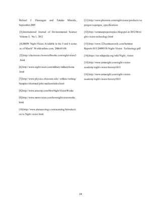 24
Mchael J. Flannagan and Takako Minoda.,
September,2005
[3].International Journal of Environmental Science
Volume-3, No.1, 2012
[4].BMW Night-Vision Available in the 5 and 6 series
as of March”.Worldcarfans.com. 2006-01-08.
[5].http://electronics.howstuffworks.com/nightvision3
.html
[6].http://www.nightvision.com/military/militaryhome
.html
[7].http://www.physics.ohiostate.edu/~wilkins/writing/
Samples/shortmed/john medium/index.html
[8].http://www.atncorp.com/HowNightVisionWorks
[9].http://www.morovision.com/hownightvisionworks.
html
[10].http://www.alanaecology.com/acatalog/Introducti
on to Night vision html.
[11].http://www.photonis.com/nightvision/products/su
pergen/supergen_specifications
[12].http://seminarprojecttopics.blogspot.in/2012/06/ni
ght-vision-technology.html
[13].http://www.123seminarsonly.com/Seminar
Reports/015/26909338-Night-Vision Technology.pdf
[14].https://en.wikipedia.org/wiki/Night_vision
[15].http://www.armasight.com/night-vision-
academy/night-vision-history#fr11
[16].http://www.armasight.com/night-vision-
academy/night-vision-history#fr11
 