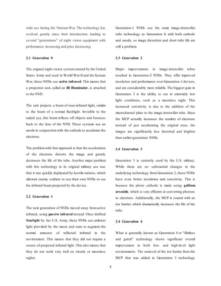 3
wide use during the VietnamWar. The technology has
evolved greatly since their introduction, leading to
several "generations" of night vision equipment with
performance increasing and price decreasing.
2.1 Generation 0
The original night-vision system created by the United
States Army and used in World War II and the Korean
War, these NVDs use active infrared. This means that
a projection unit, called an IR Illuminator, is attached
to the NVD.
The unit projects a beam of near-infrared light, similar
to the beam of a normal flashlight. Invisible to the
naked eye, this beam reflects off objects and bounces
back to the lens of the NVD. These systems use an
anode in conjunction with the cathode to accelerate the
electrons.
The problemwith that approach is that the acceleration
of the electrons distorts the image and greatly
decreases the life of the tube. Another major problem
with this technology in its original military use was
that it was quickly duplicated by hostile nations, which
allowed enemy soldiers to use their own NVDs to see
the infrared beam projected by the device.
2.2 Generation 1
The next generation of NVDs moved away fromactive
infrared, using passive infrared instead. Once dubbed
Starlight by the U.S. Army, these NVDs use ambient
light provided by the moon and stars to augment the
normal amounts of reflected infrared in the
environment. This means that they did not require a
source of projected infrared light. This also means that
they do not work very well on cloudy or moonless
nights.
Generation-1 NVDs use the same image-intensifier
tube technology as Generation 0, with both cathode
and anode, so image distortion and short tube life are
still a problem.
2.3 Generation 2
Major improvements in image-intensifier tubes
resulted in Generation-2 NVDs. They offer improved
resolution and performance over Generation-1 devices,
and are considerably more reliable. The biggest gain in
Generation 2 is the ability to see in extremely low
light conditions, such as a moonless night. This
increased sensitivity is due to the addition of the
microchannel plate to the image-intensifier tube. Since
the MCP actually increases the number of electrons
instead of just accelerating the original ones, the
images are significantly less distorted and brighter
than earlier-generation NVDs.
2.4 Generation 3
Generation 3 is currently used by the U.S. military.
While there are no substantial changes in the
underlying technology from Generation 2, these NVDs
have even better resolution and sensitivity. This is
because the photo cathode is made using gallium
arsenide, which is very efficient at converting photons
to electrons. Additionally, the MCP is coated with an
ion barrier, which dramatically increases the life of the
tube.
2.4 Generation 4
What is generally known as Generation 4 or "filmless
and gated" technology shows significant overall
improvement in both low- and high-level light
environments. The removal of the ion barrier from the
MCP that was added in Generation 3 technology
 