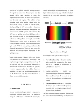 4
reduces the background noise and thereby enhances
the signal to noise ratio. Removing the ion film
actually allows more electrons to reach the
amplification stage so that the images are significantly
less distorted and brighter. The addition of an
automatic gated power supply system allows the
photocathode voltage to switch on and off rapidly,
thereby enabling the NVD to respond to a fluctuation
in lighting conditions in an instant. This capability is a
critical advance in NVD systems, in that it allows the
NVD user to quickly move from high-light to low-
light (or from low-light to high-light) environments
without any halting effects. For example, consider the
ubiquitous movie scene where an agent using night
vision goggles is “sightless” when someone turns on a
light nearby. With the new, gated power feature, the
change in lighting wouldn’t have the same impact; the
improved NVD would respond immediately to the
lighting change.
Many of the so-called "bargain" night-vision scopes
use Generation-0 or Generation-1 technology, and
may be disappointing if you expect the sensitivity of
the devices used by professionals. Generation-2,
Generation-3 and Generation 4 NVDs are typically
expensive to purchase, but they will last if properly
cared for. Also, any NVD can benefit from the use of
an IR Illuminator in very dark areas where there is
almost no ambient light to collect.
3. THE BASICS
3.1 Infrared Light
In order to understand night vision, it is important to
understand something about light. The amount of
energy in a light wave is related to its wavelength:
Shorter wave lengths have higher energy. Of visible
light, violet has the most energy, and red has the least.
Just next to the visible light spectrum is the infrared
spectrum.
Figure: 2. Spectrum Of Light
Infrared light can be split into three categories:
 Near-infrared(near-IR) - Closest to visible
light, near-IR has wavelengths that range
from 0.7 to 1.3 microns, or 700 billionths to
1,300 billionths of a meter.
 Mid-infrared(mid-IR) - Mid-IR has
wavelengths ranging from 1.3 to 3 microns.
Both near-IR and mid-IR are used by a
variety of electronicdevices, including remote
controls.
 Thermal-infrared(thermal-IR) - Occupying
the largest part of the infrared spectrum,
thermal-IR has wavelengths ranging from 3
microns to over 30 microns.
The key difference between thermal-IR and the other
two is that thermal-IR is emittedby an object instead
 