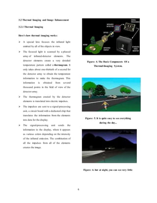 6
3.2 Thermal Imaging and Image Enhancement
3.2.1 Thermal Imaging
Here's how thermal imaging works:
 A special lens focuses the infrared light
emitted by all of the objects in view.
 The focused light is scanned by a phased
array of infrared-detector elements. The
detector elements create a very detailed
temperature pattern called a thermogram. It
only takes about one-thirtieth of a second for
the detector array to obtain the temperature
information to make the thermogram. This
information is obtained from several
thousand points in the field of view of the
detector array.
 The thermogram created by the detector
elements is translated into electric impulses.
 The impulses are sent to a signal-processing
unit, a circuit board with a dedicated chip that
translates the information from the elements
into data for the display.
 The signal-processing unit sends the
information to the display, where it appears
as various colors depending on the intensity
of the infrared emission. The combination of
all the impulses from all of the elements
creates the image.
Figure: 4. The Basic Components Of a
Thermal-Imaging System.
Figure: 5. It is quite easy to see everything
during the day...
Figure: 6. but at night, you can see very little
 