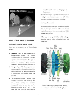 7
Figure: 7. Thermal imaging lets you see again.
3.2.1.1 Types of Thermal Imaging Devices
There are two common types of thermal-imaging
devices:
 Un-cooled- This is the most common type of
thermal-imaging device. The infrared-
detector elements are contained in a unit that
operates at room temperature. This type of
system is completely quiet, activates
immediately and has the battery built right in.
 Cryogenically cooled - More expensive and
more susceptible to damage from rugged use,
these systems have the elements sealed inside
a container that cools them to below 32 F
(zero C).
 The advantage of such a system is the
incredible resolution and sensitivity that
result from cooling the elements.
Cryogenically-cooled systems can "see" a
difference as small as 0.2 F (0.1 C) from
more than 1,000 ft (300 m) away, which is
enough to tell if a person is holding a gun at
that distance!
While thermal imaging is great for detecting people or
working in near-absolute darkness, most night-vision
equipment uses image-enhancement technology.
3.2.2 Image Enhancement
Image-enhancement technology is what most people
think of when you talk about night vision. In fact,
image-enhancement systems arenormally called night-
vision devices (NVDs).
NVDs rely on a special tube, called an image-
intensifier tube, to collect and amplify infrared and
visible light.
Figure: 8. The image-intensifier tube changes
photons to electrons and back again.
 