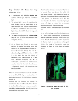 8
Image Intensifier tube Here's how image
enhancement works:
 A conventional lens, called the objective lens,
captures ambient light and some near-infrared
light.
 The gathered light is sent to the image-intensifier
tube. In most NVDs, the power supply for the
image-intensifier tube receives power from two
N-Cell or two "AA" batteries. The tube outputs a
high voltage, about 5,000 volts, to the image-tube
components.
 The image-intensifier tube has a photocathode,
which is used to convert the photons of light
energy into electrons.
 As the electrons pass through the tube, similar
electrons are released from atoms in the tube,
multiplying the original number of electrons by a
factor of thousands through the use of a
microchannel plate (MCP) in the tube. An MCP
is a tiny glass disc that has millions of
microscopic holes (microchannels) in it, made
using fiber-optic technology. The MCP is
contained in a vacuum and has metal electrodes
on either side of the disc. Each channel is about
45 times longer than it is wide, and it works as an
electron multiplier.
When the electrons from the photo cathode hit the first
electrode of the MCP, they are accelerated into the
glass microchannels by the 5,000-V bursts being sent
between the
electrode pair. As electrons pass through the
microchannels, they cause thousandsof other electrons
to be released in each channel using a process called
cascaded secondary emission. Basically, the original
electrons collide with the side of the
channel, exciting atoms and causing other electrons to
be released. These new electrons also collide with
other atoms, creating a chain reaction that results in
thousands of electrons leaving the channel where only
a few entered. An interesting fact is that the
microchannels in the MCP are created at a slight angle
(about a 5- degree to 8-degree bias) to encourage
electron collisions and reduce both ion and
direct-light feedback fromthe phosphors on the output
side.
At the end of the image-intensifier tube, the electrons
hit a screen coated with phosphors. These electrons
maintain their position in relation to the channel they
passed through, which provides a perfect image since
the electrons stay in the same alignment as the original
photons. The energy of the electrons causes the
phosphors to reach an excited state and release
photons.
Figure: 9. Night-vision images are known for their
eerie green tint
 