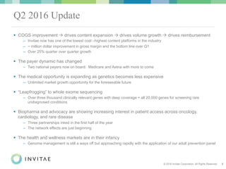 © 2016 Invitae Corporation. All Rights Reserved. 9
Q2 2016 Update
!  COGS improvement " drives content expansion " drives volume growth " drives reimbursement
–  Invitae now has one of the lowest cost –highest content platforms in the industry
–  ~ million dollar improvement in gross margin and the bottom line over Q1
–  Over 25% quarter over quarter growth
!  The payer dynamic has changed
–  Two national payers now on board: Medicare and Aetna with more to come
!  The medical opportunity is expanding as genetics becomes less expensive
–  Unlimited market growth opportunity for the foreseeable future
!  “Leapfrogging” to whole exome sequencing
–  Over three thousand clinically relevant genes with deep coverage + all 20,000 genes for screening rare
undiagnosed conditions
!  Biopharma and advocacy are showing increasing interest in patient access across oncology,
cardiology, and rare disease
–  Three partnerships inked in the first half of the year
–  The network effects are just beginning
!  The health and wellness markets are in their infancy
–  Genome management is still a ways off but approaching rapidly with the application of our adult prevention panel
 