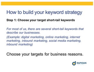 How to build your keyword strategy
Step 1: Choose your target short-tail keywords
For most of us, there are several short-tail keywords that
describe our businesses.
(Example: digital marketing, online marketing, internet
marketing, inbound marketing, social media marketing,
inbound marketing)
Choose your targets for business reasons.
 