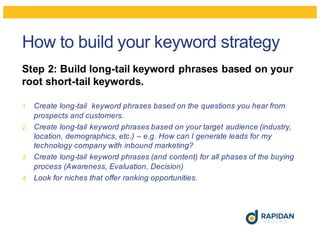 How to build your keyword strategy
Step 2: Build long-tail keyword phrases based on your
root short-tail keywords.
1. Create long-tail keyword phrases based on the questions you hear from
prospects and customers.
2. Create long-tail keyword phrases based on your target audience (industry,
location, demographics, etc.) – e.g. How can I generate leads for my
technology company with inbound marketing?
3. Create long-tail keyword phrases (and content) for all phases of the buying
process (Awareness, Evaluation, Decision)
4. Look for niches that offer ranking opportunities.
 
