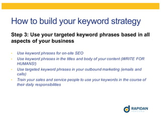 How to build your keyword strategy
Step 3: Use your targeted keyword phrases based in all
aspects of your business
• Use keyword phrases for on-site SEO
• Use keyword phrases in the titles and body of your content (WRITE FOR
HUMANS!)
• Use targeted keyword phrases in your outbound marketing (emails and
calls)
• Train your sales and service people to use your keywords in the course of
their daily responsibilities
 