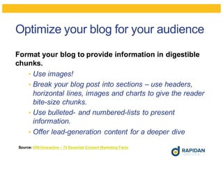 Optimize your blog for your audience
Format your blog to provide information in digestible
chunks.
• Use images!
• Break your blog post into sections – use headers,
horizontal lines, images and charts to give the reader
bite-size chunks.
• Use bulleted- and numbered-lists to present
information.
• Offer lead-generation content for a deeper dive
Source: ION Interactive – 75 Essential Content Marketing Facts
 