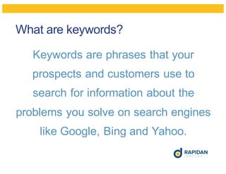 What are keywords?
Keywords are phrases that your
prospects and customers use to
search for information about the
problems you solve on search engines
like Google, Bing and Yahoo.
 