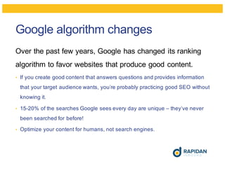 Google algorithm changes
Over the past few years, Google has changed its ranking
algorithm to favor websites that produce good content.
• If you create good content that answers questions and provides information
that your target audience wants, you’re probably practicing good SEO without
knowing it.
• 15-20% of the searches Google sees every day are unique – they’ve never
been searched for before!
• Optimize your content for humans, not search engines.
 