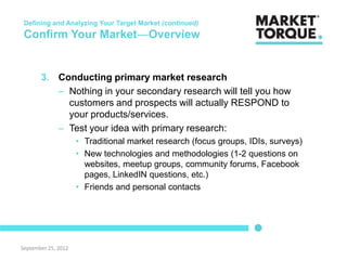 Defining and Analyzing Your Target Market (continued)
 Confirm Your Market―Overview


       3. Conducting primary market research
          – Nothing in your secondary research will tell you how
            customers and prospects will actually RESPOND to
            your products/services.
          – Test your idea with primary research:
                     • Traditional market research (focus groups, IDIs, surveys)
                     • New technologies and methodologies (1-2 questions on
                       websites, meetup groups, community forums, Facebook
                       pages, LinkedIN questions, etc.)
                     • Friends and personal contacts




September 25, 2012
 