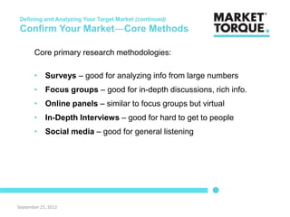 Defining and Analyzing Your Target Market (continued)
 Confirm Your Market―Core Methods

       Core primary research methodologies:

       • Surveys – good for analyzing info from large numbers
       • Focus groups – good for in-depth discussions, rich info.
       • Online panels – similar to focus groups but virtual
       • In-Depth Interviews – good for hard to get to people
       • Social media – good for general listening




September 25, 2012
 