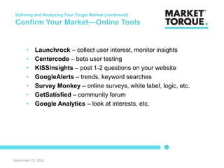 Defining and Analyzing Your Target Market (continued)
 Confirm Your Market―Online Tools


       •    Launchrock – collect user interest, monitor insights
       •    Centercode – beta user testing
       •    KISSinsights – post 1-2 questions on your website
       •    GoogleAlerts – trends, keyword searches
       •    Survey Monkey – online surveys, white label, logic, etc.
       •    GetSatisfied – community forum
       •    Google Analytics – look at interests, etc.




September 25, 2012
 