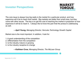 Investor Perspectives


 The core issue is always how big really is the market for a particular product, and how
 expensive will it be to reach that market. Big markets are better than small ones, but they
 come with other issues. The key is to get the cost of reaching the market in proportion to how
 expensive it will be to reach it. I always like to know the pain that the product is addressing
 as well.

              —April Young, Managing Director, Hercules Technology Growth Capital

 Market size is the most important. In addition, I look for:

 1. A good understanding of the competition
 2. Differentiation from the competition
 3. Is the industry mature or growing
 4. Is the industry receptive to change

              —Kathleen Crow, Managing Director, The McLean Group



September 25, 2012
 