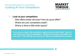 Defining and Analyzing Your Target Market
 Looking At Your Competitors


       1. Look at your competitors
          – Who offers similar services? How do yours differ?
          – Where are your competitors weak?
          – Where is there a little white space?


               If you are on a team, this exercise is a great one to do with them. Each of
               you review your top 3-5 competitors. Which are the same ones listed over
               and over? This will help you focus your efforts on analyzing the top ones.




September 25, 2012
 
