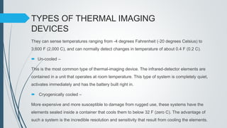 TYPES OF THERMAL IMAGING
DEVICES
They can sense temperatures ranging from -4 degrees Fahrenheit (-20 degrees Celsius) to
3,600 F (2,000 C), and can normally detect changes in temperature of about 0.4 F (0.2 C).
 Un-cooled –
This is the most common type of thermal-imaging device. The infrared-detector elements are
contained in a unit that operates at room temperature. This type of system is completely quiet,
activates immediately and has the battery built right in.
 Cryogenically cooled –
More expensive and more susceptible to damage from rugged use, these systems have the
elements sealed inside a container that cools them to below 32 F (zero C). The advantage of
such a system is the incredible resolution and sensitivity that result from cooling the elements.
 