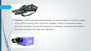  Cameras - Cameras with night-vision technology can send the image to a monitor for display
or to a VCR for recording. When night-vision capability is desired in a permanent location,
such as on a building or as part of the equipment in a helicopter, cameras are used. Many of
the newer camcorders have night vision built right in.
 
