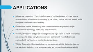 APPLICATIONS
 Military and Navigation : The original purpose of night vision was to locate enemy
targets at night. It is still used extensively by the military for that purpose, as well as for
navigation, surveillance and targeting.
 Surveillance : Police and security often use both thermal-imaging and image-
enhancement technology, particularly for surveillance.
 Security : Detectives and private investigators use night vision to watch people they
are assigned to track. Many businesses have permanently-mounted cameras
equipped with night vision to monitor the surroundings.
 Wildlife Observation Keen-eyed observer can see much wildlife during the day .but
many animals, including most large mammals, are more active at night or twilight.
 