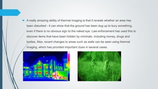  A really amazing ability of thermal imaging is that it reveals whether an area has
been disturbed - it can show that the ground has been dug up to bury something,
even if there is no obvious sign to the naked eye. Law enforcement has used this to
discover items that have been hidden by criminals, including money, drugs and
bodies. Also, recent changes to areas such as walls can be seen using thermal
imaging, which has provided important clues in several cases.
 