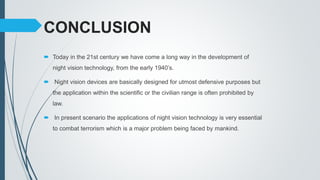 CONCLUSION
 Today in the 21st century we have come a long way in the development of
night vision technology, from the early 1940’s.
 Night vision devices are basically designed for utmost defensive purposes but
the application within the scientific or the civilian range is often prohibited by
law.
 In present scenario the applications of night vision technology is very essential
to combat terrorism which is a major problem being faced by mankind.
 