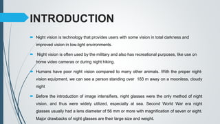 INTRODUCTION
 Night vision is technology that provides users with some vision in total darkness and
improved vision in low-light environments.
 Night vision is often used by the military and also has recreational purposes, like use on
home video cameras or during night hiking.
 Humans have poor night vision compared to many other animals. With the proper night-
vision equipment, we can see a person standing over 183 m away on a moonless, cloudy
night
 Before the introduction of image intensifiers, night glasses were the only method of night
vision, and thus were widely utilized, especially at sea. Second World War era night
glasses usually had a lens diameter of 56 mm or more with magnification of seven or eight.
Major drawbacks of night glasses are their large size and weight.
 