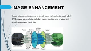 IMAGE ENHANCEMENT
Image-enhancement systems are normally called night-vision devices (NVDs).
NVDs rely on a special tube, called an image-intensifier tube, to collect and
amplify infrared and visible light.
 