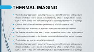 THERMAL IMAGING
 This technology operates by capturing the upper portion of the infrared light spectrum,
which is emitted as heat by objects instead of simply reflected as light. Hotter objects,
such as warm bodies, emit more of this light than cooler objects like trees or buildings.
 A special lens focuses the infrared light emitted by all of the objects in view.
 The focused light is scanned by a phased array of infrared-detector elements.
 The detector elements create a very detailed temperature pattern called a thermogram.
 The thermogram created by the detector elements is translated into electric impulses.
 The impulses are sent to a signal-processing unit.
 This technology operates by capturing the upper portion of the infrared light spectrum,
which is emitted as heat by objects instead of simply reflected as light. Hotter objects,
such as warm bodies, emit more of this light than cooler objects like trees or buildings.
 