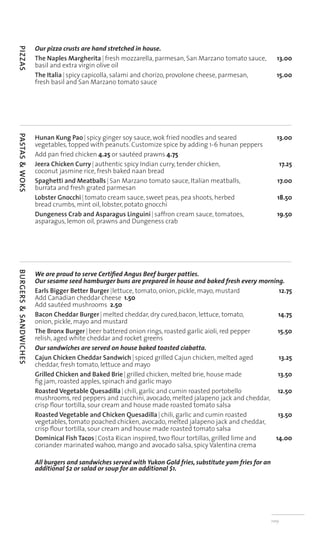 Our pizza crusts are hand stretched in house.
PIZZAS




                       The Naples Margherita | fresh mozzarella, parmesan, San Marzano tomato sauce,            13.00
                       basil and extra virgin olive oil
                       The Italia | spicy capicolla, salami and chorizo, provolone cheese, parmesan,            15.00
                       fresh basil and San Marzano tomato sauce




                       Hunan Kung Pao | spicy ginger soy sauce, wok fried noodles and seared                    13.00
PASTAS & WOKS




                       vegetables, topped with peanuts. Customize spice by adding 1-6 hunan peppers
                       Add pan fried chicken 4.25 or sautéed prawns 4.75
                       Jeera Chicken Curry | authentic spicy Indian curry, tender chicken,                           17.25
                       coconut jasmine rice, fresh baked naan bread
                       Spaghetti and Meatballs | San Marzano tomato sauce, Italian meatballs,                    17.00
                       burrata and fresh grated parmesan
                       Lobster Gnocchi | tomato cream sauce, sweet peas, pea shoots, herbed                      18.50
                       bread crumbs, mint oil, lobster, potato gnocchi
                       Dungeness Crab and Asparagus Linguini | saffron cream sauce, tomatoes,                    19.50
                       asparagus, lemon oil, prawns and Dungeness crab




                       We are proud to serve Certiﬁed Angus Beef burger patties.
BURGERS & SANDWICHES




                       Our sesame seed hamburger buns are prepared in house and baked fresh every morning.
                       Earls Bigger Better Burger | lettuce, tomato, onion, pickle, mayo, mustard         12.75
                       Add Canadian cheddar cheese 1.50
                       Add sautéed mushrooms 2.50
                       Bacon Cheddar Burger | melted cheddar, dry cured,bacon, lettuce, tomato,           14.75
                       onion, pickle, mayo and mustard
                       The Bronx Burger | beer battered onion rings, roasted garlic aioli, red pepper     15.50
                       relish, aged white cheddar and rocket greens
                       Our sandwiches are served on house baked toasted ciabatta.
                       Cajun Chicken Cheddar Sandwich | spiced grilled Cajun chicken, melted aged         13.25
                       cheddar, fresh tomato, lettuce and mayo
                       Grilled Chicken and Baked Brie | grilled chicken, melted brie, house made          13.50
                       ﬁg jam, roasted apples, spinach and garlic mayo
                       Roasted Vegetable Quesadilla | chili, garlic and cumin roasted portobello          12.50
                       mushrooms, red peppers and zucchini, avocado, melted jalapeno jack and cheddar,
                       crisp ﬂour tortilla, sour cream and house made roasted tomato salsa
                       Roasted Vegetable and Chicken Quesadilla | chili, garlic and cumin roasted         13.50
                       vegetables, tomato poached chicken, avocado, melted jalapeno jack and cheddar,
                       crisp ﬂour tortilla, sour cream and house made roasted tomato salsa
                       Dominical Fish Tacos | Costa Rican inspired, two ﬂour tortillas, grilled lime and 14.00
                       coriander marinated wahoo, mango and avocado salsa, spicy Valentina crema

                       All burgers and sandwiches served with Yukon Gold fries, substitute yam fries for an
                       additional $2 or salad or soup for an additional $1.




                                                                                                              nvtp
 