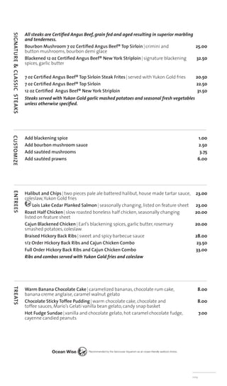 All steaks are Certiﬁed Angus Beef, grain fed and aged resulting in superior marbling
SIGNATURE & CLASSIC STEAKS



                             and tenderness.
                             Bourbon Mushroom 7 oz Certiﬁed Angus Beef® Top Sirloin | crimini and                  25.00
                             button mushrooms, bourbon demi glace
                             Blackened 12 oz Certiﬁed Angus Beef® New York Striploin | signature blackening        32.50
                             spices, garlic butter

                             7 oz Certiﬁed Angus Beef® Top Sirloin Steak Frites | served with Yukon Gold fries     20.50
                             7 oz Certiﬁed Angus Beef® Top Sirloin                                                 22.50
                             12 oz Certiﬁed Angus Beef® New York Striploin                                          31.50
                             Steaks served with Yukon Gold garlic mashed potatoes and seasonal fresh vegetables
                             unless otherwise speciﬁed.




                             Add blackening spice                                                                   1.00
CUSTOMIZE




                             Add bourbon mushroom sauce                                                             2.50
                             Add sautéed mushrooms                                                                   3.75
                             Add sautéed prawns                                                                     6.00




                             Halibut and Chips | two pieces pale ale battered halibut, house made tartar sauce, 23.00
ENTREES




                             coleslaw, Yukon Gold fries
                                 Lois Lake Cedar Planked Salmon | seasonally changing, listed on feature sheet 23.00
                             Roast Half Chicken | slow roasted boneless half chicken, seasonally changing       20.00
                             listed on feature sheet
                             Cajun Blackened Chicken | Earl’s blackening spices, garlic butter, rosemary        20.00
                             smashed potatoes, coleslaw
                             Braised Hickory Back Ribs | sweet and spicy barbecue sauce                         28.00
                             1/2 Order Hickory Back Ribs and Cajun Chicken Combo                                 23.50
                             Full Order Hickory Back Ribs and Cajun Chicken Combo                               33.00
                             Ribs and combos served with Yukon Gold fries and coleslaw




                             Warm Banana Chocolate Cake | caramelized bananas, chocolate rum cake,                  8.00
TREATS




                             banana creme anglaise, caramel walnut gelato
                             Chocolate Sticky Toffee Pudding | warm chocolate cake, chocolate and                   8.00
                             toffee sauces, Mario’s Gelati vanilla bean gelato, candy snap basket
                             Hot Fudge Sundae | vanilla and chocolate gelato, hot caramel chocolate fudge,              7.00
                             cayenne candied peanuts




                                                                                                                 nvtp
 