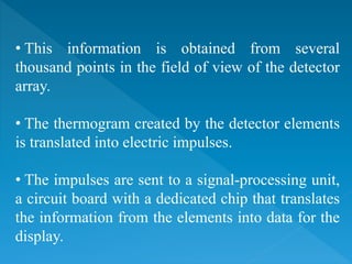 • This information is obtained from several
thousand points in the field of view of the detector
array.
• The thermogram created by the detector elements
is translated into electric impulses.
• The impulses are sent to a signal-processing unit,
a circuit board with a dedicated chip that translates
the information from the elements into data for the
display.
 