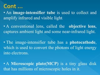 Cont …
• An image-intensifier tube is used to collect and
amplify infrared and visible light.
• A conventional lens, called the objective lens,
captures ambient light and some near-infrared light.
• The image-intensifier tube has a photocathode,
which is used to convert the photons of light energy
into electrons.
• A Microscopic plate(MCP) is a tiny glass disk
that has millions of microscopic holes in it.
 