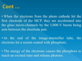 Cont …
• When the electrons from the photo cathode hit the
first electrode of the MCP, they are accelerated into
the glass micro-channels by the 5,000-V bursts being
sent between the electrode pair.
• At the end of the image-intensifier tube, the
electrons hit a screen coated with phosphors.
• The energy of the electrons causes the phosphors to
reach an excited state and release photons.
 