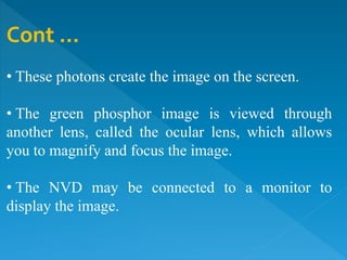 Cont …
• These photons create the image on the screen.
• The green phosphor image is viewed through
another lens, called the ocular lens, which allows
you to magnify and focus the image.
• The NVD may be connected to a monitor to
display the image.
 