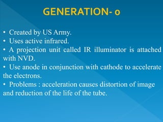 GENERATION- 0
• Created by US Army.
• Uses active infrared.
• A projection unit called IR illuminator is attached
with NVD.
• Use anode in conjunction with cathode to accelerate
the electrons.
• Problems : acceleration causes distortion of image
and reduction of the life of the tube.
 