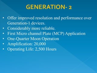 GENERATION- 2
• Offer improved resolution and performance over
Generation-1 devices.
• Considerably more reliable.
• First Micro channel Plate (MCP) Application
• One-Quarter Moon Operation
• Amplification: 20,000
• Operating Life: 2,500 Hours
 