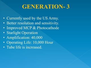 GENERATION- 3
• Currently used by the US Army.
• Better resolution and sensitivity.
• Improved MCP & Photocathode
• Starlight Operation
• Amplification: 40,000
• Operating Life: 10,000 Hour
• Tube life is increased.
 