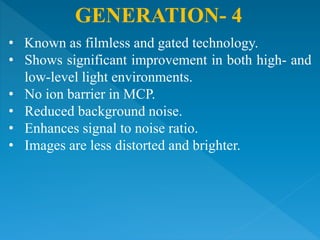GENERATION- 4
• Known as filmless and gated technology.
• Shows significant improvement in both high- and
low-level light environments.
• No ion barrier in MCP.
• Reduced background noise.
• Enhances signal to noise ratio.
• Images are less distorted and brighter.
 