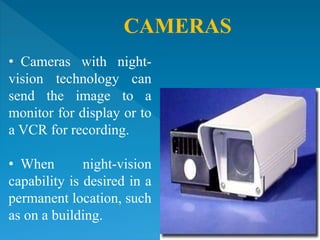 CAMERAS
• Cameras with night-
vision technology can
send the image to a
monitor for display or to
a VCR for recording.
• When night-vision
capability is desired in a
permanent location, such
as on a building.
 
