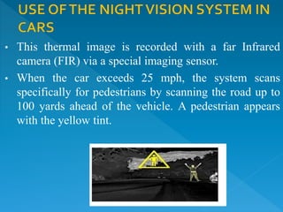 • This thermal image is recorded with a far Infrared
camera (FIR) via a special imaging sensor.
• When the car exceeds 25 mph, the system scans
specifically for pedestrians by scanning the road up to
100 yards ahead of the vehicle. A pedestrian appears
with the yellow tint.
 
