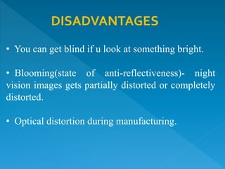 DISADVANTAGES
• You can get blind if u look at something bright.
• Blooming(state of anti-reflectiveness)- night
vision images gets partially distorted or completely
distorted.
• Optical distortion during manufacturing.
 